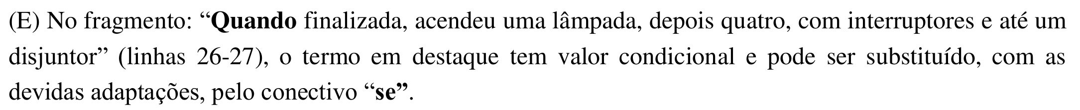 Alternativa (E): No fragmento: “Quando finalizada, acendeu uma lâmpada, depois quatro, com interruptores e até um disjuntor” (linhas 26-27), o termo em destaque tem valor condicional e pode ser substituído, com as devidas adaptações, pelo conectivo “se”. Em negrito: “Quando” e “se”.