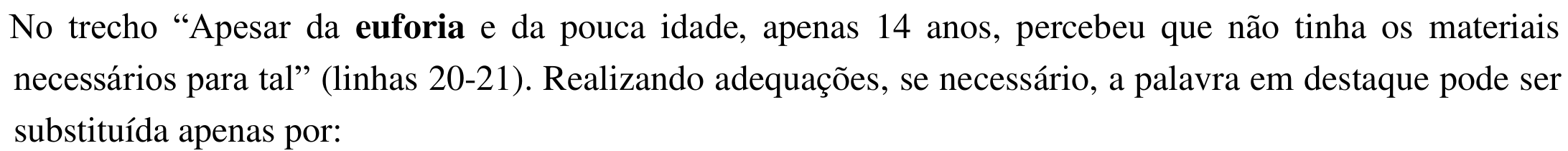 Enunciado: No trecho “Apesar da euforia e da pouca idade, apenas 14 anos, percebeu que não tinha os materiais necessários para tal” (linhas 20-21). Realizando adequações, se necessário, a palavra em destaque pode ser substituída apenas por: — a palavra “euforia” está em negrito.
