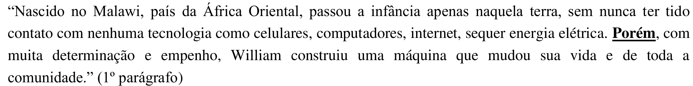 Fragmento: “Nascido no Malawi, país da África Oriental, passou a infância apenas naquela terra, sem nunca ter tido contato com nenhuma tecnologia como celulares, computadores, internet, sequer energia elétrica. Porém, com muita determinação e empenho, William construiu uma máquina que mudou sua vida e de toda a comunidade.” (1º parágrafo) — a palavra “Porém” está em negrito e sublinhada.