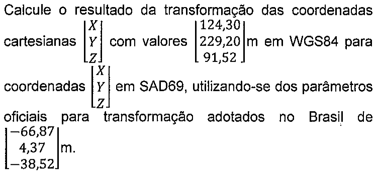 Enunciado: Calcule o resultado da transformação das coordenadas cartesianas [X; Y; Z] com valores [124,30; 229,20; 91,52] m em WGS84 para coordenadas [X; Y; Z] em SAD69, utilizando-se dos parâmetros oficiais para transformação adotados no Brasil de [−66,87; 4,37; −38,52] m.