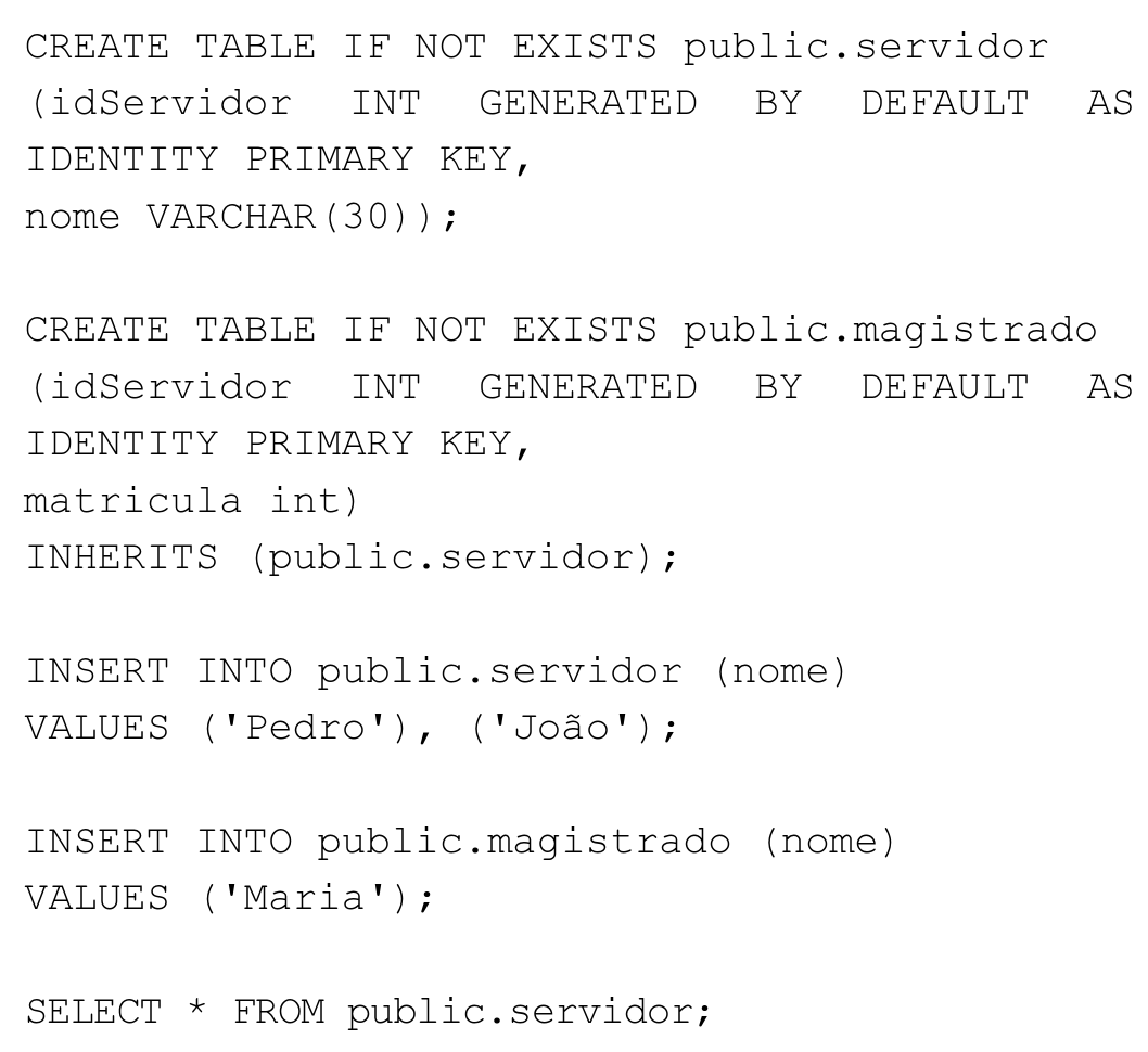 Comandos SQL: CREATE TABLE IF NOT EXISTS public.servidor (idServidor INT GENERATED BY DEFAULT AS IDENTITY PRIMARY KEY, nome VARCHAR(30)); CREATE TABLE IF NOT EXISTS public.magistrado (idServidor INT GENERATED BY DEFAULT AS IDENTITY PRIMARY KEY, matricula int) INHERITS (public.servidor); INSERT INTO public.servidor (nome) VALUES ('Pedro'), ('João'); INSERT INTO public.magistrado (nome) VALUES ('Maria'); SELECT * FROM public.servidor;