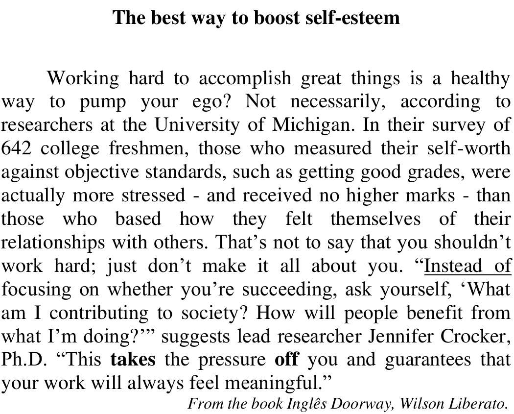 Texto “The best way to boost self-esteem”: Working hard to accomplish great things is a healthy way to pump your ego? Not necessarily, according to researchers at the University of Michigan. In their survey of 642 college freshmen, those who measured their self-worth against objective standards, such as getting good grades, were actually more stressed - and received no higher marks - than those who based how they felt themselves of their relationships with others. That’s not to say that you shouldn’t work hard; just don’t make it all about you. “Instead of focusing on whether you’re succeeding, ask yourself, ‘What am I contributing to society? How will people benefit from what I’m doing?’” suggests lead researcher Jennifer Crocker, Ph.D. “This takes the pressure off you and guarantees that your work will always feel meaningful.” From the book Inglês Doorway, Wilson Liberato. Sublinhado: Instead of. Em negrito: takes e off.
