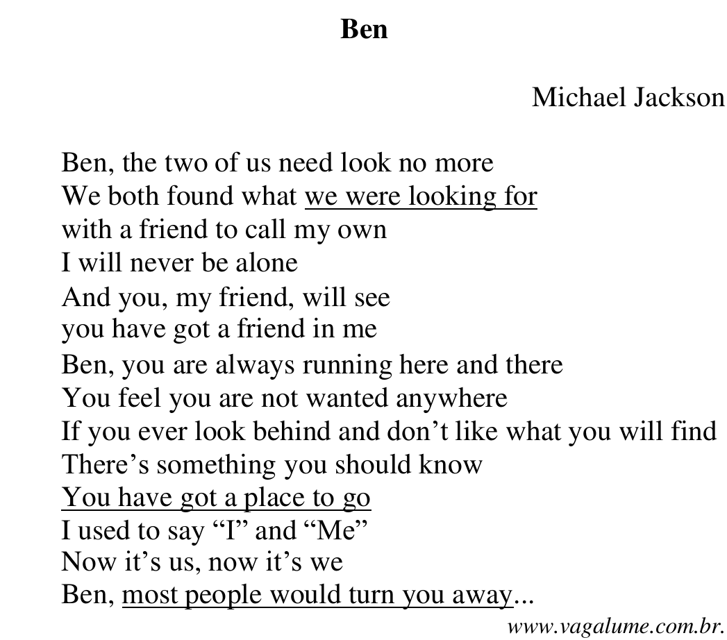 Letra da canção “Ben”, de Michael Jackson: Ben, the two of us need look no more / We both found what we were looking for / with a friend to call my own / I will never be alone / And you, my friend, will see / you have got a friend in me / Ben, you are always running here and there / You feel you are not wanted anywhere / If you ever look behind and don’t like what you will find / There’s something you should know / You have got a place to go / I used to say “I” and “Me” / Now it’s us, now it’s we / Ben, most people would turn you away... (www.vagalume.com.br). Sublinhados: we were looking for; You have got a place to go; most people would turn you away.