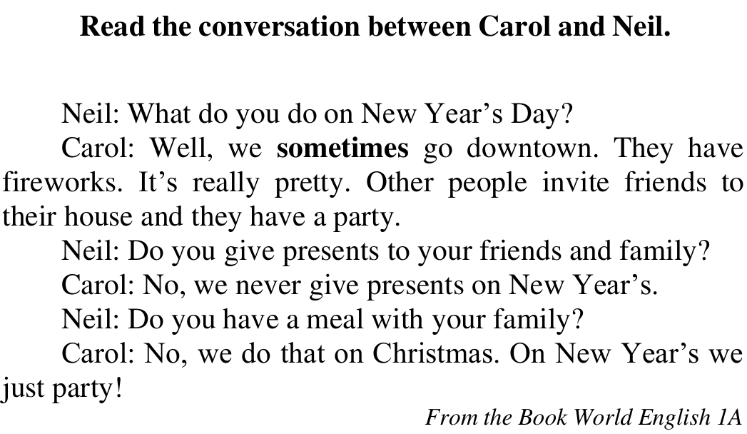 Texto “Read the conversation between Carol and Neil.”: Neil: What do you do on New Year’s Day? Carol: Well, we sometimes go downtown. They have fireworks. It’s really pretty. Other people invite friends to their house and they have a party. Neil: Do you give presents to your friends and family? Carol: No, we never give presents on New Year’s. Neil: Do you have a meal with your family? Carol: No, we do that on Christmas. On New Year’s we just party! From the Book World English 1A. Em negrito: sometimes.