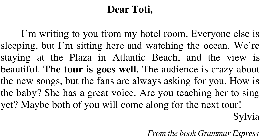 Carta “Dear Toti,”: I’m writing to you from my hotel room. Everyone else is sleeping, but I’m sitting here and watching the ocean. We’re staying at the Plaza in Atlantic Beach, and the view is beautiful. The tour is goes well. The audience is crazy about the new songs, but the fans are always asking for you. How is the baby? She has a great voice. Are you teaching her to sing yet? Maybe both of you will come along for the next tour! Sylvia. From the book Grammar Express. Em negrito: The tour is goes well.