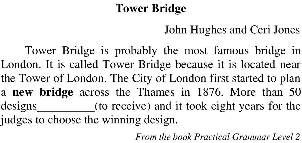 Texto “Tower Bridge”, de John Hughes e Ceri Jones: Tower Bridge is probably the most famous bridge in London. It is called Tower Bridge because it is located near the Tower of London. The City of London first started to plan a new bridge across the Thames in 1876. More than 50 designs ________ (to receive) and it took eight years for the judges to choose the winning design. From the book Practical Grammar Level 2. Em negrito: new bridge.