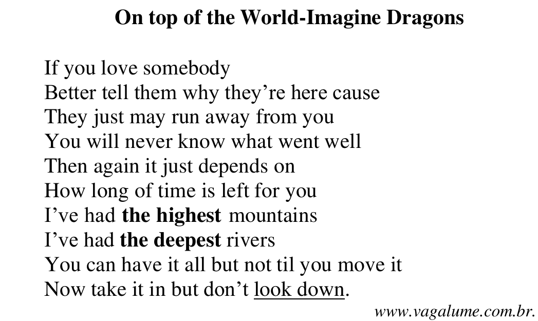 Letra da canção “On top of the World-Imagine Dragons”: If you love somebody / Better tell them why they’re here cause / They just may run away from you / You will never know what went well / Then again it just depends on / How long of time is left for you / I’ve had the highest mountains / I’ve had the deepest rivers / You can have it all but not til you move it / Now take it in but don’t look down. (www.vagalume.com.br). Em negrito: the highest; the deepest. Sublinhado: look down.