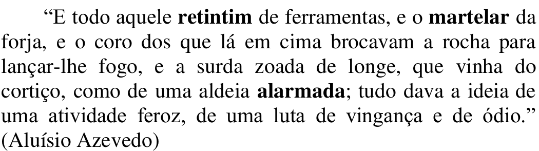 Trecho: “E todo aquele retintim de ferramentas, e o martelar da forja, e o coro dos que lá em cima brocavam a rocha para lançar-lhe fogo, e a surda zoada de longe, que vinha do cortiço, como de uma aldeia alarmada; tudo dava a ideia de uma atividade feroz, de uma luta de vingança e de ódio.” (Aluísio Azevedo). Em negrito: retintim, martelar e alarmada.