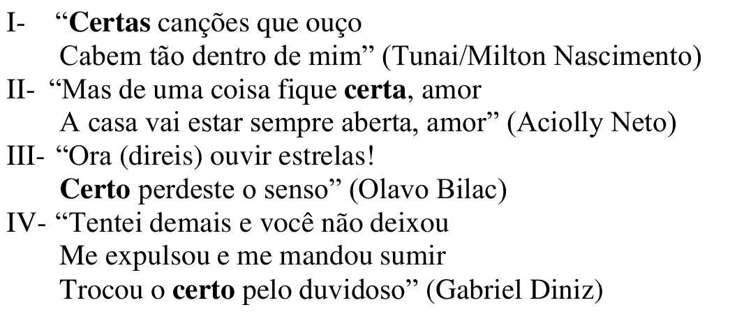 Versos: I- “Certas canções que ouço / Cabem tão dentro de mim” (Tunai/Milton Nascimento); II- “Mas de uma coisa fique certa, amor / A casa vai estar sempre aberta, amor” (Aciolly Neto); III- “Ora (direis) ouvir estrelas! / Certo perdeste o senso” (Olavo Bilac); IV- “Tentei demais e você não deixou / Me expulsou e me mandou sumir / Trocou o certo pelo duvidoso” (Gabriel Diniz). Em negrito: Certas (I), certa (II), Certo (III) e certo (IV).