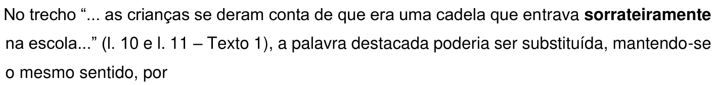 No trecho “... as crianças se deram conta de que era uma cadela que entrava sorrateiramente na escola...” (l. 10 e l. 11 – Texto 1), a palavra destacada poderia ser substituída, mantendo-se o mesmo sentido, por. A palavra “sorrateiramente” está em negrito.