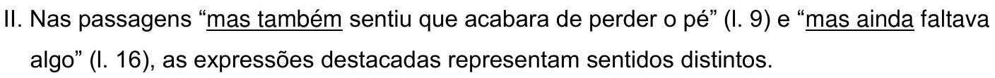 II. Nas passagens “mas também sentiu que acabara de perder o pé” (l. 9) e “mas ainda faltava algo” (l. 16), as expressões destacadas representam sentidos distintos. As expressões sublinhadas são “mas também” e “mas ainda”.