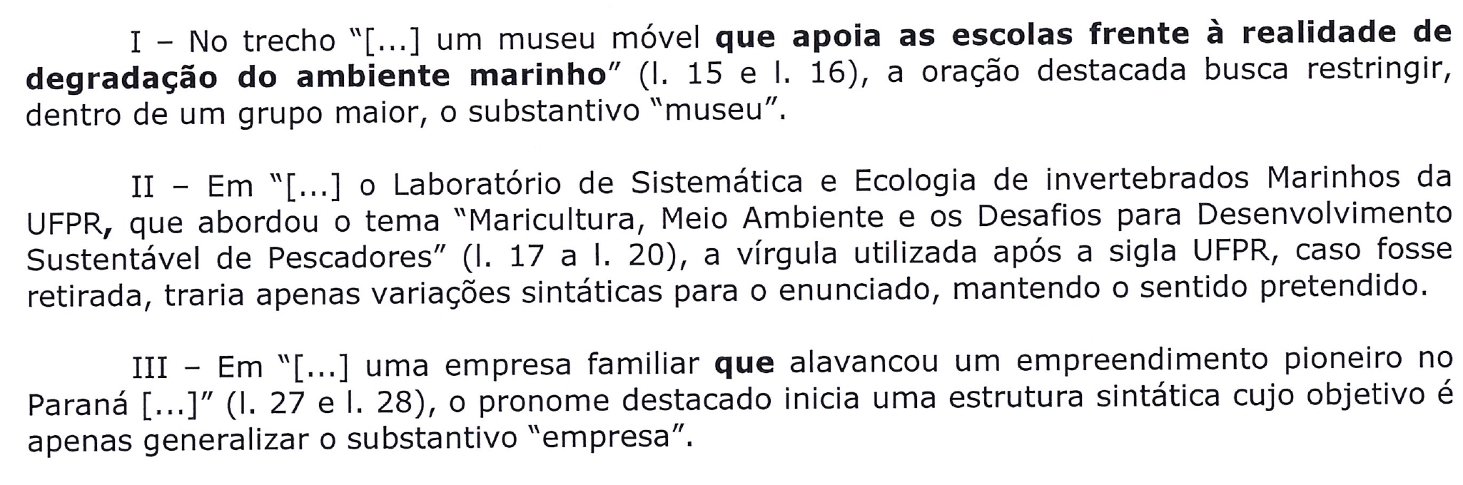Afirmações com destaques em negrito. I – No trecho “[...] um museu móvel que apoia as escolas frente à realidade de degradação do ambiente marinho” (l. 15 e l. 16), a oração destacada busca restringir, dentro de um grupo maior, o substantivo “museu”. Destaque: “que apoia as escolas frente à realidade de degradação do ambiente marinho”. II – Em “[...] o Laboratório de Sistemática e Ecologia de invertebrados Marinhos da UFPR, que abordou o tema “Maricultura, Meio Ambiente e os Desafios para Desenvolvimento Sustentável de Pescadores” (l. 17 a l. 20), a vírgula utilizada após a sigla UFPR, caso fosse retirada, traria apenas variações sintáticas para o enunciado, mantendo o sentido pretendido. Destaque: a vírgula após UFPR. III – Em “[...] uma empresa familiar que alavancou um empreendimento pioneiro no Paraná [...]” (l. 27 e l. 28), o pronome destacado inicia uma estrutura sintática cujo objetivo é apenas generalizar o substantivo “empresa”. Destaque: “que”.