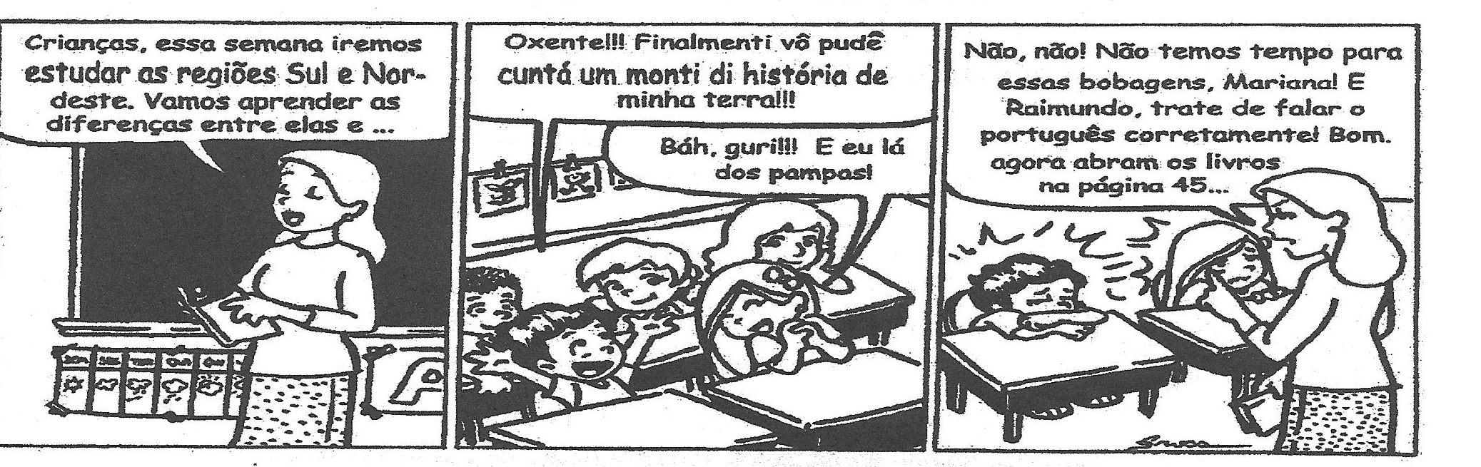 Tirinha em três quadrinhos. 1º: a professora, diante do quadro, diz: "Crianças, essa semana iremos estudar as regiões Sul e Nordeste. Vamos aprender as diferenças entre elas e ...". 2º: um aluno diz: "Oxente!!! Finalmenti vô pudê cuntá um monti di história de minha terra!!!" e outro responde: "Báh, guri!!! E eu lá dos pampas!". 3º: a professora diz: "Não, não! Não temos tempo para essas bobagens, Mariana! E Raimundo, trate de falar o português corretamente! Bom. agora abram os livros na página 45..."; os dois alunos aparecem cabisbaixos sobre as carteiras.