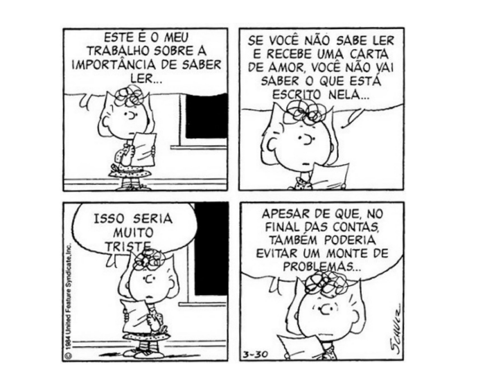 Tirinha em quatro quadrinhos com uma menina segurando um papel. 1º: ESTE É O MEU TRABALHO SOBRE A IMPORTÂNCIA DE SABER LER... 2º: SE VOCÊ NÃO SABE LER E RECEBE UMA CARTA DE AMOR, VOCÊ NÃO VAI SABER O QUE ESTÁ ESCRITO NELA... 3º: ISSO SERIA MUITO TRISTE. 4º: APESAR DE QUE, NO FINAL DAS CONTAS, TAMBÉM PODERIA EVITAR UM MONTE DE PROBLEMAS...