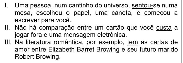 Trechos I, II e III com os verbos destacados (sublinhados): I. Uma pessoa, num cantinho do universo, sentou-se numa mesa, escolheu o papel, uma caneta, e começou a escrever para você. (sublinhado: sentou) II. Não há comparação entre um cartão que você custa a jogar fora e uma mensagem eletrônica. (sublinhado: custa) III. Na literatura romântica, por exemplo, tem as cartas de amor entre Elizabeth Barret Browing e seu futuro marido Robert Browing. (sublinhado: tem)