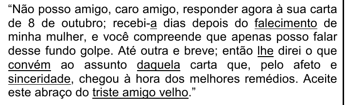 Trecho entre aspas: “Não posso amigo, caro amigo, responder agora à sua carta de 8 de outubro; recebi-a dias depois do falecimento de minha mulher, e você compreende que apenas posso falar desse fundo golpe. Até outra e breve; então lhe direi o que convém ao assunto daquela carta que, pelo afeto e sinceridade, chegou à hora dos melhores remédios. Aceite este abraço do triste amigo velho.” Sublinhados: a (de recebi-a), falecimento, lhe, convém, daquela, sinceridade, triste amigo velho.