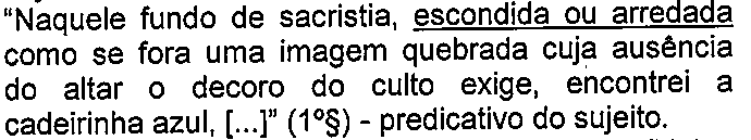 “Naquele fundo de sacristia, escondida ou arredada como se fora uma imagem quebrada cuja ausência do altar o decoro do culto exige, encontrei a cadeirinha azul, [...]” (1º§) - predicativo do sujeito. (termo “escondida ou arredada” sublinhado)