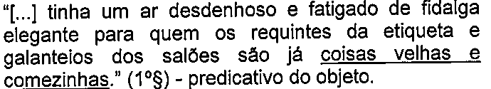 “[...] tinha um ar desdenhoso e fatigado de fidalga elegante para quem os requintes da etiqueta e galanteios dos salões são já coisas velhas e comezinhas.” (1º§) - predicativo do objeto. (termo “coisas velhas e comezinhas” sublinhado)