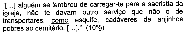 Trecho: “[...] alguém se lembrou de carregar-te para a sacristia da igreja, não te davam outro serviço que não o de transportares, como esquife, cadáveres de anjinhos pobres ao cemitério, [...].” (10º§), com a palavra “como” sublinhada.
