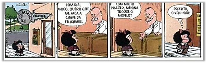 Tirinha da Mafalda em quatro quadros. 1: Mafalda caminha até uma loja com placa em forma de chave: “FAZEM-SE CHAVES”. 2: Mafalda, diante do balcão, diz ao chaveiro: “BOM DIA, MOÇO; QUERO QUE ME FAÇA A CHAVE DA FELICIDADE.” 3: o chaveiro, sorridente, responde: “COM MUITO PRAZER, MENINA. TROUXE O MODELO?” 4: Mafalda, saindo, pensa: “ESPERTO, O VELHINHO!”