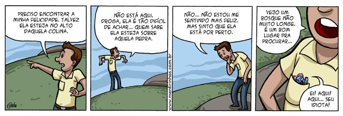 Tirinha em quatro quadros. 1: um rapaz aponta para longe e diz: “PRECISO ENCONTRAR A MINHA FELICIDADE. TALVEZ ELA ESTEJA NO ALTO DAQUELA COLINA.” 2: no alto da colina, diz: “NÃO ESTÁ AQUI. DROGA, ELA É TÃO DIFÍCIL DE ACHAR... QUEM SABE ELA ESTEJA SOBRE AQUELA PEDRA.” 3: cabisbaixo, diz: “NÃO... NÃO ESTOU ME SENTINDO MAIS FELIZ. MAS SINTO QUE ELA ESTÁ POR PERTO.” 4: em close, diz: “VEJO UM BOSQUE NÃO MUITO LONGE. É UM BOM LUGAR PRA PROCURAR...”; de dentro do bolso da camisa dele, uma pequena criatura grita: “EI! AQUI! AQUI... SEU IDIOTA!”
