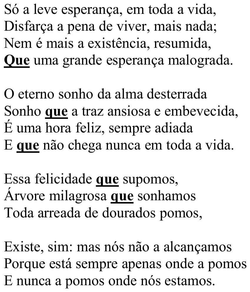 Poema “Velho Tema”, de Vicente de Carvalho, em quatro estrofes: “Só a leve esperança, em toda a vida, / Disfarça a pena de viver, mais nada; / Nem é mais a existência, resumida, / Que uma grande esperança malograda. // O eterno sonho da alma desterrada / Sonho que a traz ansiosa e embevecida, / É uma hora feliz, sempre adiada / E que não chega nunca em toda a vida. // Essa felicidade que supomos, / Árvore milagrosa que sonhamos / Toda arreada de dourados pomos, // Existe, sim: mas nós não a alcançamos / Porque está sempre apenas onde a pomos / E nunca a pomos onde nós estamos.” A palavra “Que” (verso 4) e as ocorrências de “que” nos versos 6, 8, 9 e 10 estão em negrito e sublinhadas.