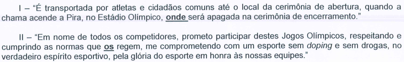 I – “É transportada por atletas e cidadãos comuns até o local da cerimônia de abertura, quando a chama acende a Pira, no Estádio Olímpico, onde será apagada na cerimônia de encerramento.” II – “Em nome de todos os competidores, prometo participar destes Jogos Olímpicos, respeitando e cumprindo as normas que os regem, me comprometendo com um esporte sem doping e sem drogas, no verdadeiro espírito esportivo, pela glória do esporte em honra às nossas equipes.” As palavras “onde” (trecho I) e “os” (trecho II, em “que os regem”) aparecem em negrito e sublinhadas; “doping” em itálico.