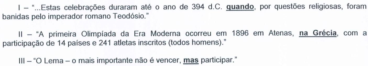 I – “...Estas celebrações duraram até o ano de 394 d.C. quando, por questões religiosas, foram banidas pelo imperador romano Teodósio.” II – “A primeira Olimpíada da Era Moderna ocorreu em 1896 em Atenas, na Grécia, com a participação de 14 países e 241 atletas inscritos (todos homens).” III – “O Lema – o mais importante não é vencer, mas participar.” Aparecem em negrito e sublinhados: “quando” (I), “na Grécia” (II) e “mas” (III).