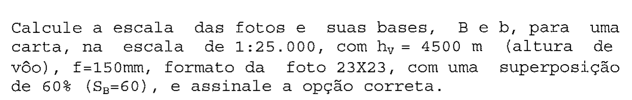 Enunciado da questão: calcular a escala das fotos e suas bases B e b para carta 1:25.000, altura de voo hV = 4500 m, f = 150 mm, formato 23X23 e superposição de 60% (SB = 60).