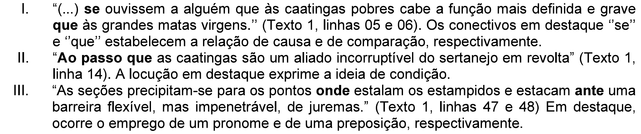 Assertivas I a III da questão. I. “(...) se ouvissem a alguém que às caatingas pobres cabe a função mais definida e grave que às grandes matas virgens.” (Texto 1, linhas 05 e 06). Os conectivos em destaque “se” e “que” estabelecem a relação de causa e de comparação, respectivamente. II. “Ao passo que as caatingas são um aliado incorruptível do sertanejo em revolta” (Texto 1, linha 14). A locução em destaque exprime a ideia de condição. III. “As seções precipitam-se para os pontos onde estalam os estampidos e estacam ante uma barreira flexível, mas impenetrável, de juremas.” (Texto 1, linhas 47 e 48) Em destaque, ocorre o emprego de um pronome e de uma preposição, respectivamente. Em negrito: “se” e o segundo “que” no item I; “Ao passo que” no item II; “onde” e “ante” no item III.