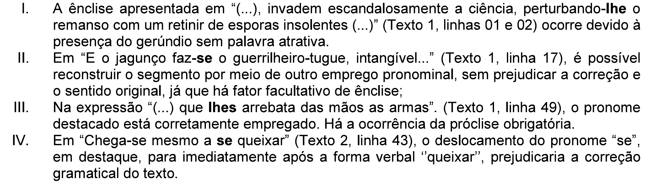 Assertivas I a IV da questão. I. A ênclise apresentada em “(...), invadem escandalosamente a ciência, perturbando-lhe o remanso com um retinir de esporas insolentes (...)” (Texto 1, linhas 01 e 02) ocorre devido à presença do gerúndio sem palavra atrativa. II. Em “E o jagunço faz-se o guerrilheiro-tugue, intangível...” (Texto 1, linha 17), é possível reconstruir o segmento por meio de outro emprego pronominal, sem prejudicar a correção e o sentido original, já que há fator facultativo de ênclise; III. Na expressão “(...) que lhes arrebata das mãos as armas”. (Texto 1, linha 49), o pronome destacado está corretamente empregado. Há a ocorrência da próclise obrigatória. IV. Em “Chega-se mesmo a se queixar” (Texto 2, linha 43), o deslocamento do pronome “se”, em destaque, para imediatamente após a forma verbal “queixar”, prejudicaria a correção gramatical do texto. Em negrito: “lhe” no item I, “se” de “faz-se” no item II, “lhes” no item III e o segundo “se” no item IV.