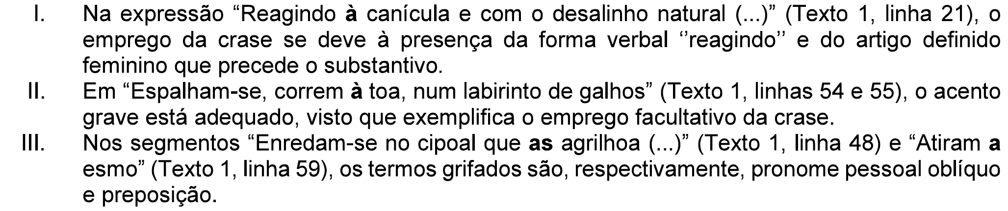 Assertivas I a III da questão. I. Na expressão “Reagindo à canícula e com o desalinho natural (...)” (Texto 1, linha 21), o emprego da crase se deve à presença da forma verbal “reagindo” e do artigo definido feminino que precede o substantivo. II. Em “Espalham-se, correm à toa, num labirinto de galhos” (Texto 1, linhas 54 e 55), o acento grave está adequado, visto que exemplifica o emprego facultativo da crase. III. Nos segmentos “Enredam-se no cipoal que as agrilhoa (...)” (Texto 1, linha 48) e “Atiram a esmo” (Texto 1, linha 59), os termos grifados são, respectivamente, pronome pessoal oblíquo e preposição. Em negrito: “à” nos itens I e II; “as” e “a” no item III.