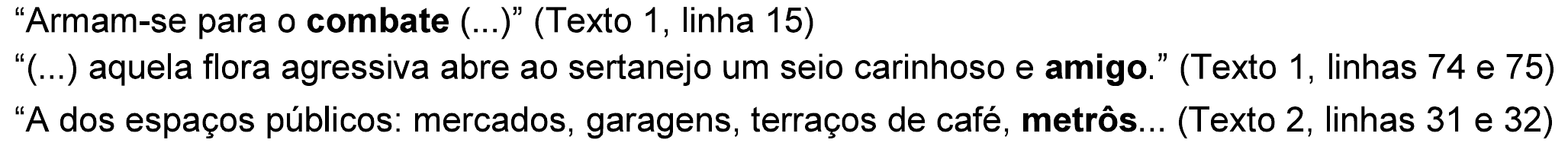 Três trechos: “Armam-se para o combate (...)” (Texto 1, linha 15). “(...) aquela flora agressiva abre ao sertanejo um seio carinhoso e amigo.” (Texto 1, linhas 74 e 75). “A dos espaços públicos: mercados, garagens, terraços de café, metrôs... (Texto 2, linhas 31 e 32). Em negrito: “combate”, “amigo” e “metrôs”.