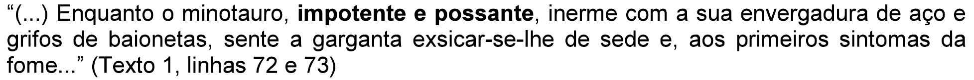 “(...) Enquanto o minotauro, impotente e possante, inerme com a sua envergadura de aço e grifos de baionetas, sente a garganta exsicar-se-lhe de sede e, aos primeiros sintomas da fome...” (Texto 1, linhas 72 e 73), com “impotente e possante” em negrito.