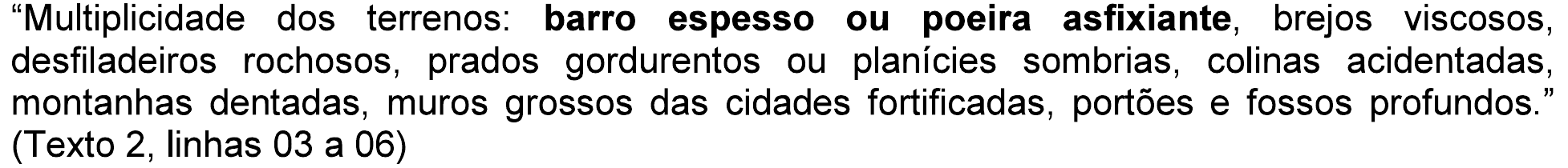 “Multiplicidade dos terrenos: barro espesso ou poeira asfixiante, brejos viscosos, desfiladeiros rochosos, prados gordurentos ou planícies sombrias, colinas acidentadas, montanhas dentadas, muros grossos das cidades fortificadas, portões e fossos profundos.” (Texto 2, linhas 03 a 06), com “barro espesso ou poeira asfixiante” em negrito.
