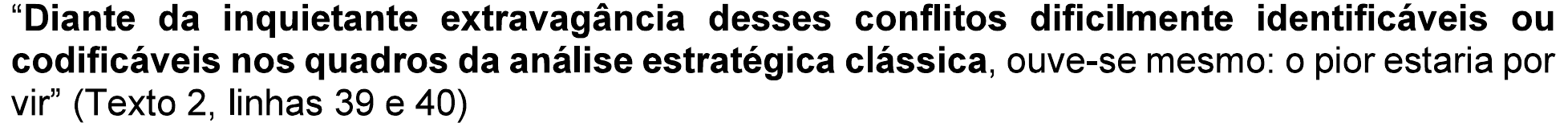 “Diante da inquietante extravagância desses conflitos dificilmente identificáveis ou codificáveis nos quadros da análise estratégica clássica, ouve-se mesmo: o pior estaria por vir” (Texto 2, linhas 39 e 40), com “Diante da inquietante extravagância desses conflitos dificilmente identificáveis ou codificáveis nos quadros da análise estratégica clássica” em negrito.