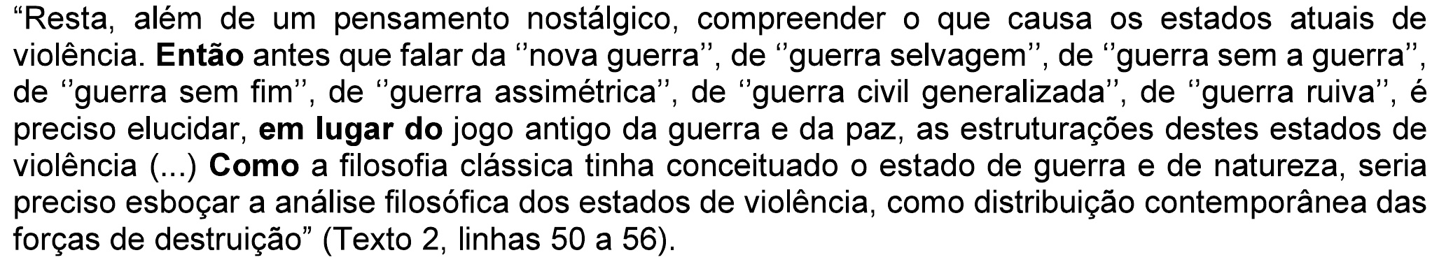 Trecho: “Resta, além de um pensamento nostálgico, compreender o que causa os estados atuais de violência. Então antes que falar da “nova guerra”, de “guerra selvagem”, de “guerra sem a guerra”, de “guerra sem fim”, de “guerra assimétrica”, de “guerra civil generalizada”, de “guerra ruiva”, é preciso elucidar, em lugar do jogo antigo da guerra e da paz, as estruturações destes estados de violência (...) Como a filosofia clássica tinha conceituado o estado de guerra e de natureza, seria preciso esboçar a análise filosófica dos estados de violência, como distribuição contemporânea das forças de destruição” (Texto 2, linhas 50 a 56). Em negrito: “Então”, “em lugar do” e “Como” (o primeiro “Como”, no início do período).