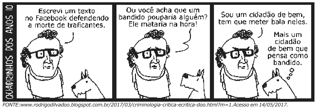 Tirinha “Quadrinhos dos anos 10” em três quadros: um homem diz “Escrevi um texto no Facebook defendendo a morte de traficantes.”; “Ou você acha que um bandido pouparia alguém? Ele mataria na hora!”; “Sou um cidadão de bem, tem que meter bala neles.”; o cachorro pensa “Mais um cidadão de bem que pensa como bandido.”. Fonte: www.rodrigodilvadoo.blogspot.com.br/2017/03/criminologia-critica-ecritica-doo.html?m=1. Acesso em 14/05/2017.