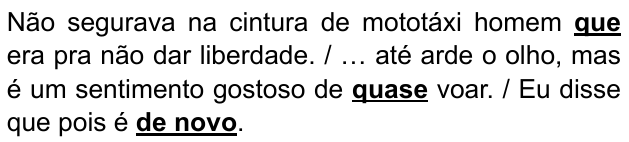 Trechos: “Não segurava na cintura de mototáxi homem que era pra não dar liberdade. / … até arde o olho, mas é um sentimento gostoso de quase voar. / Eu disse que pois é de novo.” Expressões destacadas em negrito sublinhado: que; quase; de novo.
