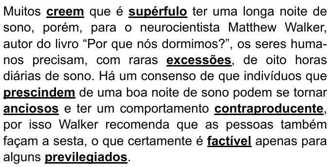 Texto: “Muitos creem que é supérfulo ter uma longa noite de sono, porém, para o neurocientista Matthew Walker, autor do livro “Por que nós dormimos?”, os seres humanos precisam, com raras excessões, de oito horas diárias de sono. Há um consenso de que indivíduos que prescindem de uma boa noite de sono podem se tornar anciosos e ter um comportamento contraproducente, por isso Walker recomenda que as pessoas também façam a sesta, o que certamente é factível apenas para alguns previlegiados.” Palavras destacadas em negrito sublinhado: creem; supérfulo; excessões; prescindem; anciosos; contraproducente; factível; previlegiados.
