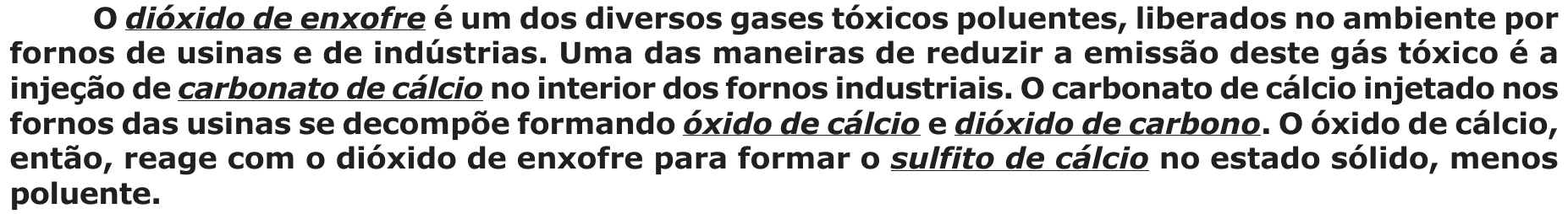 Texto: “O dióxido de enxofre é um dos diversos gases tóxicos poluentes, liberados no ambiente por fornos de usinas e de indústrias. Uma das maneiras de reduzir a emissão deste gás tóxico é a injeção de carbonato de cálcio no interior dos fornos industriais. O carbonato de cálcio injetado nos fornos das usinas se decompõe formando óxido de cálcio e dióxido de carbono. O óxido de cálcio, então, reage com o dióxido de enxofre para formar o sulfito de cálcio no estado sólido, menos poluente.” Estão sublinhados e em itálico: dióxido de enxofre, carbonato de cálcio, óxido de cálcio, dióxido de carbono e sulfito de cálcio (primeiras ocorrências).