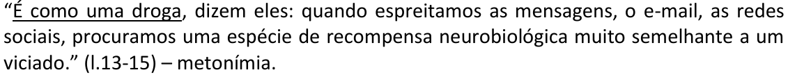 Alternativa A: “É como uma droga, dizem eles: quando espreitamos as mensagens, o e-mail, as redes sociais, procuramos uma espécie de recompensa neurobiológica muito semelhante a um viciado.” (l.13-15) – metonímia. Trecho sublinhado: “É como uma droga”.