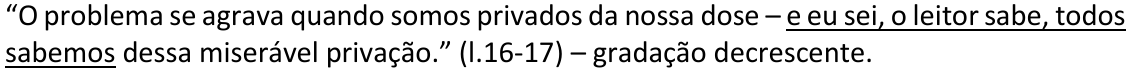 Alternativa B: “O problema se agrava quando somos privados da nossa dose – e eu sei, o leitor sabe, todos sabemos dessa miserável privação.” (l.16-17) – gradação decrescente. Trecho sublinhado: “e eu sei, o leitor sabe, todos sabemos”.