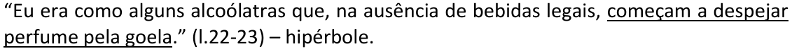 Alternativa C: “Eu era como alguns alcoólatras que, na ausência de bebidas legais, começam a despejar perfume pela goela.” (l.22-23) – hipérbole. Trecho sublinhado: “começam a despejar perfume pela goela”.