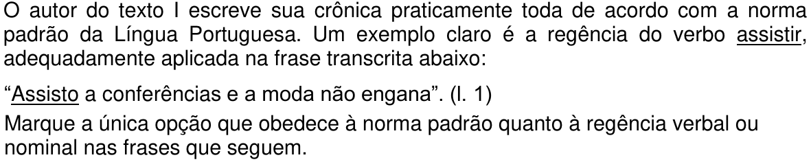 Comando da questão: O autor do texto I escreve sua crônica praticamente toda de acordo com a norma padrão da Língua Portuguesa. Um exemplo claro é a regência do verbo assistir, adequadamente aplicada na frase transcrita abaixo: “Assisto a conferências e a moda não engana”. (l. 1) Marque a única opção que obedece à norma padrão quanto à regência verbal ou nominal nas frases que seguem. Palavras sublinhadas: “assistir” e “Assisto”.
