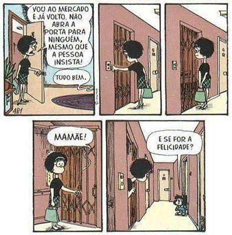 Tirinha da Mafalda em cinco quadrinhos. (1) A mãe, saindo pela porta com uma bolsa, diz: "Vou ao mercado e já volto. Não abra a porta para ninguém, mesmo que a pessoa insista!"; Mafalda responde: "Tudo bem."; (2) e (3) Mafalda, sozinha, fecha a porta e fica olhando para ela; (4) Mafalda, junto à porta, chama: "Mamãe!"; (5) Mafalda, com a porta entreaberta, pergunta à mãe, que está no fim do corredor: "E se for a felicidade?".