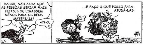 Tirinha de Hagar, o Horrível, em dois quadrinhos. (1) Uma personagem pergunta: "Hagar, não acha que as pessoas seriam mais felizes se ligassem menos para os bens materiais?"; Hagar responde: "Acho."; (2) Hagar carrega às costas um enorme saco cheio de joias, moedas e objetos de valor, e diz: "...E faço o que posso para ajudá-las!"