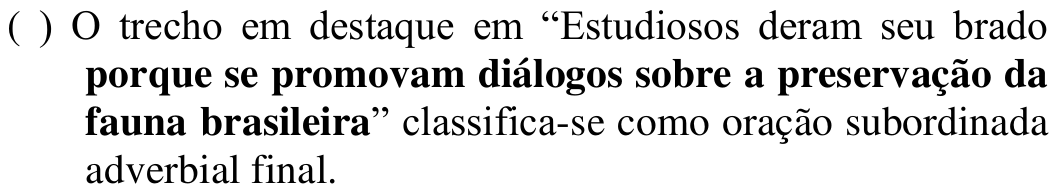 ( ) O trecho em destaque em “Estudiosos deram seu brado porque se promovam diálogos sobre a preservação da fauna brasileira” classifica-se como oração subordinada adverbial final. Em negrito: porque se promovam diálogos sobre a preservação da fauna brasileira
