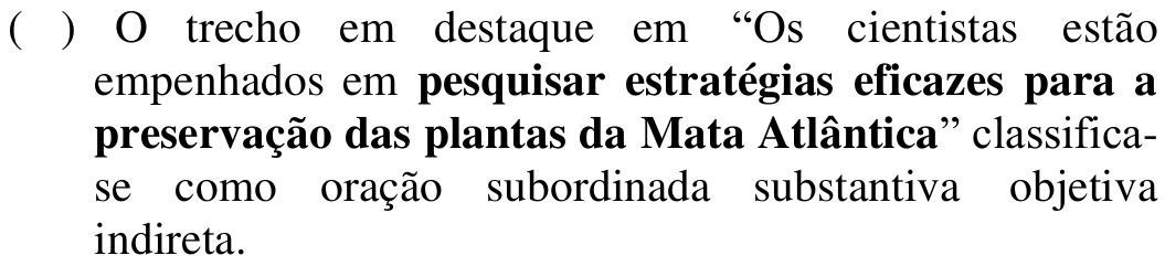 ( ) O trecho em destaque em “Os cientistas estão empenhados em pesquisar estratégias eficazes para a preservação das plantas da Mata Atlântica” classifica-se como oração subordinada substantiva objetiva indireta. Em negrito: pesquisar estratégias eficazes para a preservação das plantas da Mata Atlântica