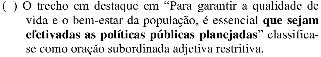 ( ) O trecho em destaque em “Para garantir a qualidade de vida e o bem-estar da população, é essencial que sejam efetivadas as políticas públicas planejadas” classifica-se como oração subordinada adjetiva restritiva. Em negrito: que sejam efetivadas as políticas públicas planejadas